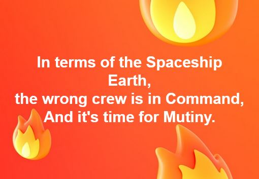 In terms of the Spaceship Earth, the wrong crew is in Command, And it's time for Mutiny.