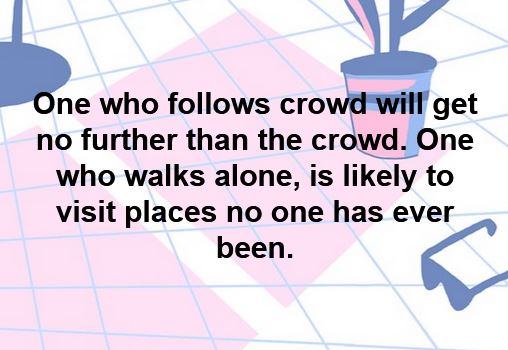 One who follows crowd will get no further than the crowd. One who walks alone, is likely to visit places no one has ever been. 