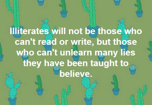 The illiterate of the 21st century will not be those who cannot read or write, but those who cannot unlearn the many lies they have been taught to believe. 